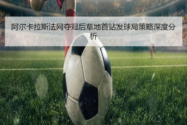 阿尔卡拉斯法网夺冠后草地首站发球局策略深度分析